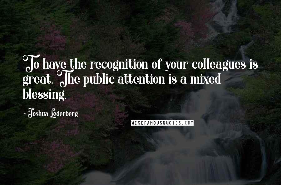 Joshua Lederberg Quotes: To have the recognition of your colleagues is great. The public attention is a mixed blessing.