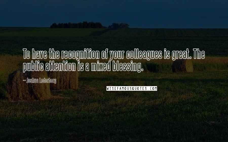 Joshua Lederberg Quotes: To have the recognition of your colleagues is great. The public attention is a mixed blessing.