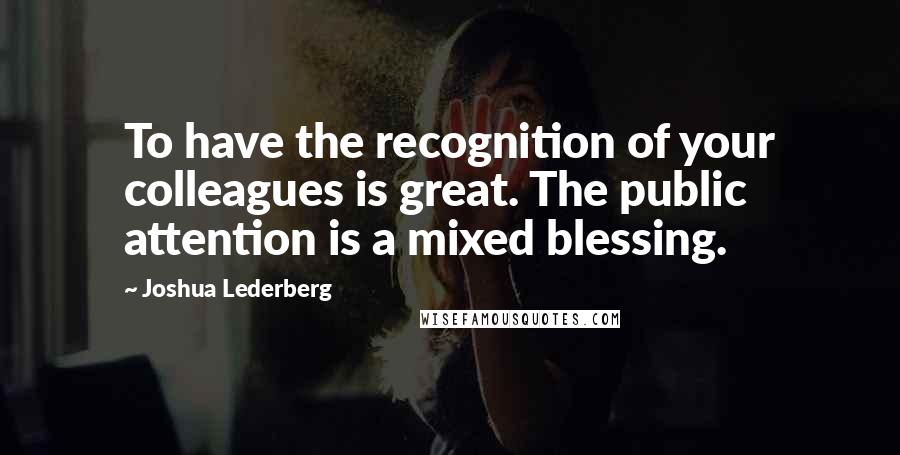 Joshua Lederberg Quotes: To have the recognition of your colleagues is great. The public attention is a mixed blessing.