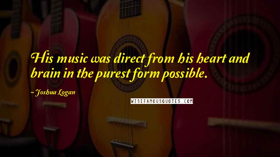 Joshua Logan Quotes: His music was direct from his heart and brain in the purest form possible.