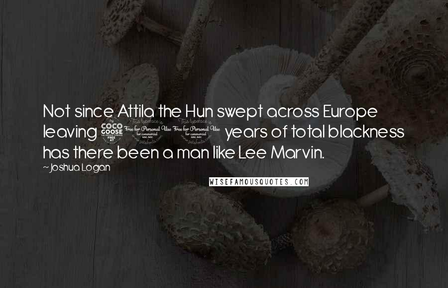 Joshua Logan Quotes: Not since Attila the Hun swept across Europe leaving 500 years of total blackness has there been a man like Lee Marvin.