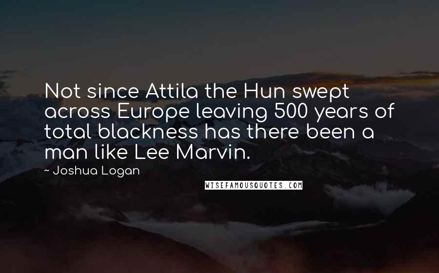 Joshua Logan Quotes: Not since Attila the Hun swept across Europe leaving 500 years of total blackness has there been a man like Lee Marvin.