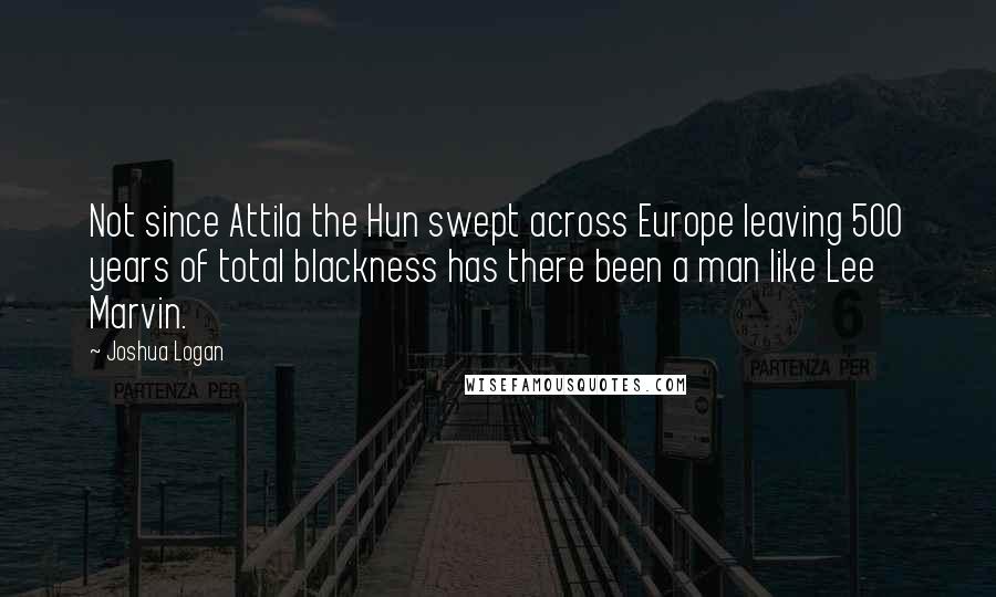 Joshua Logan Quotes: Not since Attila the Hun swept across Europe leaving 500 years of total blackness has there been a man like Lee Marvin.