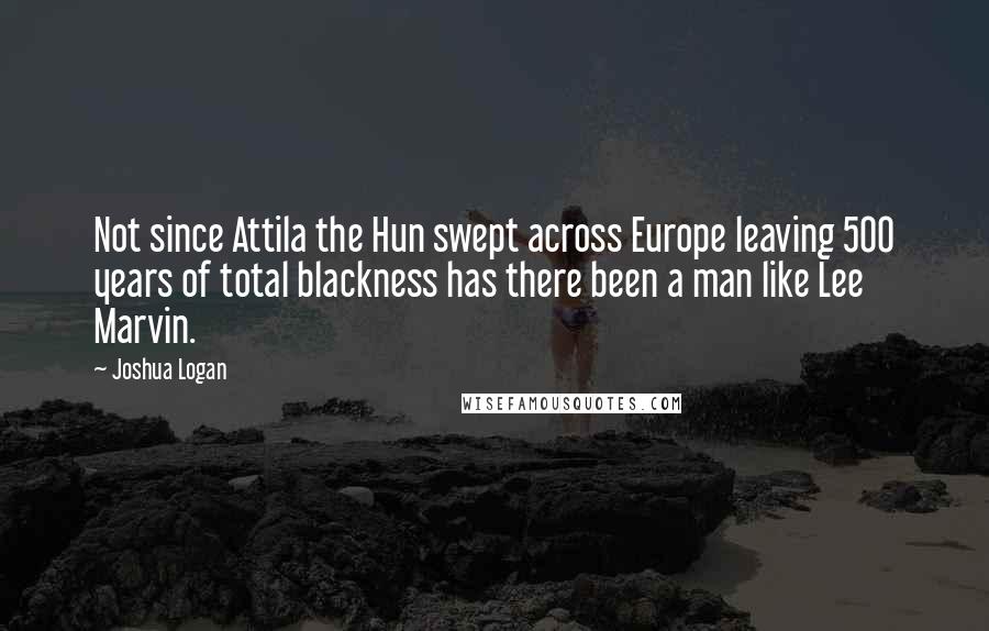 Joshua Logan Quotes: Not since Attila the Hun swept across Europe leaving 500 years of total blackness has there been a man like Lee Marvin.