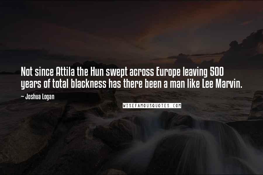 Joshua Logan Quotes: Not since Attila the Hun swept across Europe leaving 500 years of total blackness has there been a man like Lee Marvin.