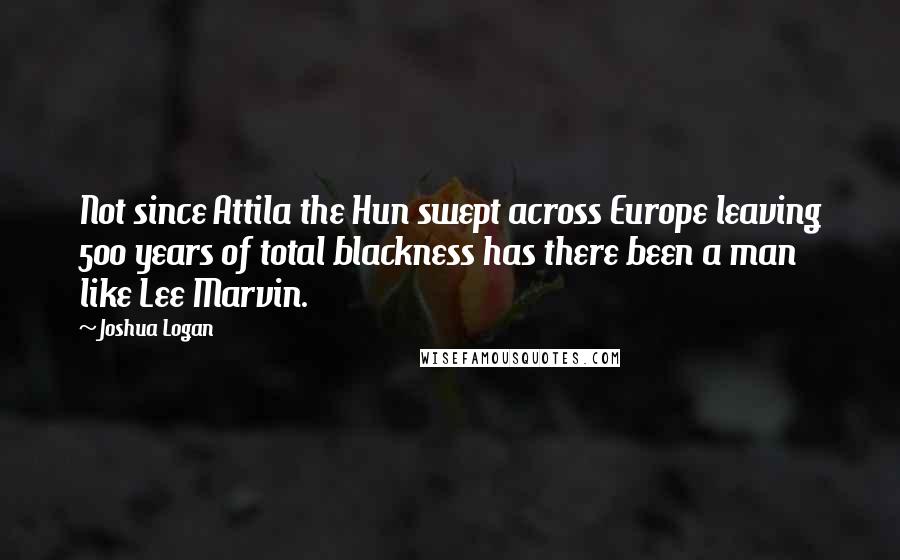 Joshua Logan Quotes: Not since Attila the Hun swept across Europe leaving 500 years of total blackness has there been a man like Lee Marvin.