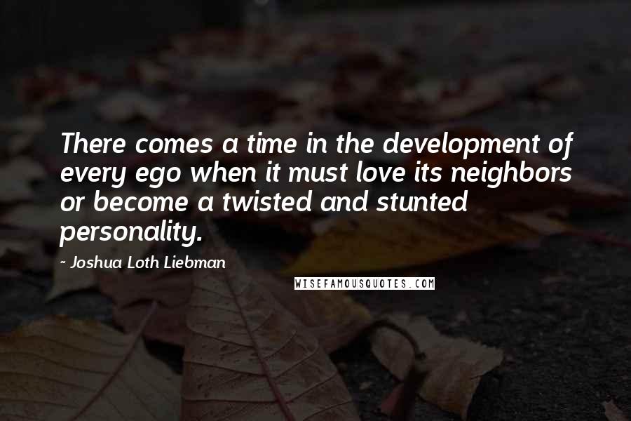 Joshua Loth Liebman Quotes: There comes a time in the development of every ego when it must love its neighbors or become a twisted and stunted personality.