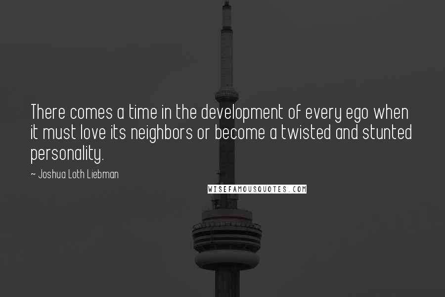 Joshua Loth Liebman Quotes: There comes a time in the development of every ego when it must love its neighbors or become a twisted and stunted personality.