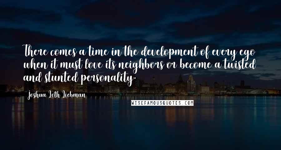 Joshua Loth Liebman Quotes: There comes a time in the development of every ego when it must love its neighbors or become a twisted and stunted personality.
