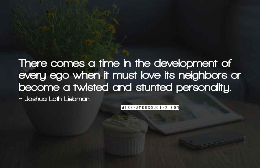 Joshua Loth Liebman Quotes: There comes a time in the development of every ego when it must love its neighbors or become a twisted and stunted personality.