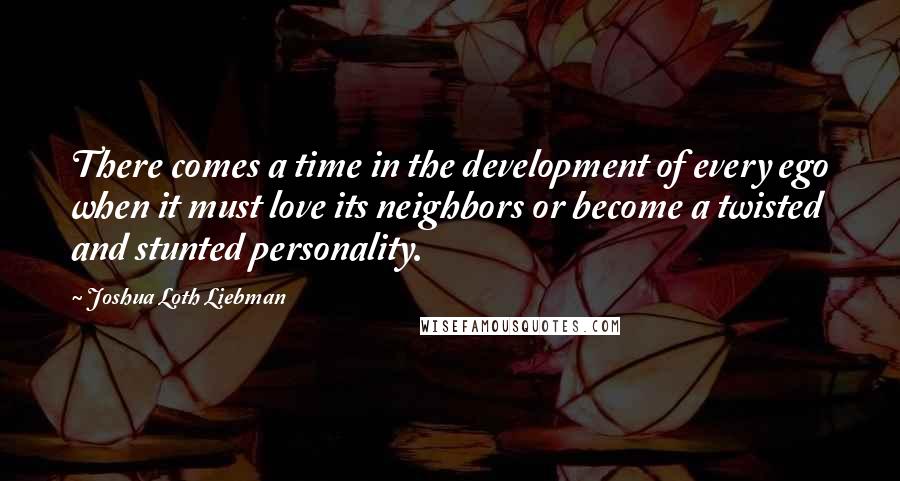 Joshua Loth Liebman Quotes: There comes a time in the development of every ego when it must love its neighbors or become a twisted and stunted personality.