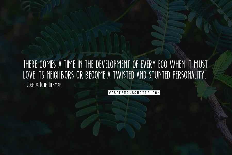 Joshua Loth Liebman Quotes: There comes a time in the development of every ego when it must love its neighbors or become a twisted and stunted personality.