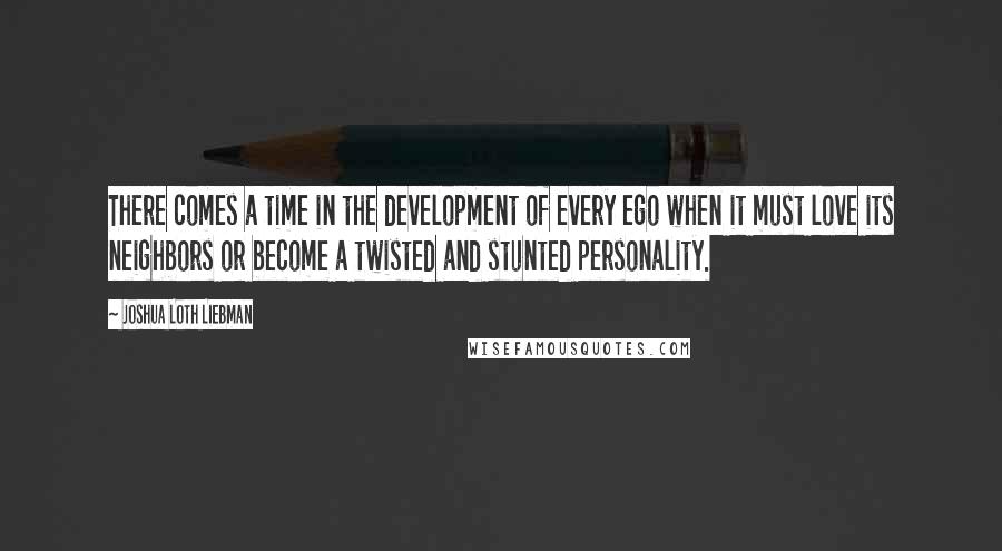 Joshua Loth Liebman Quotes: There comes a time in the development of every ego when it must love its neighbors or become a twisted and stunted personality.