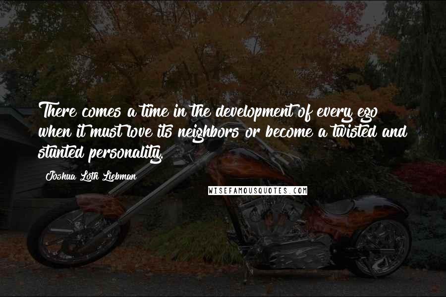 Joshua Loth Liebman Quotes: There comes a time in the development of every ego when it must love its neighbors or become a twisted and stunted personality.