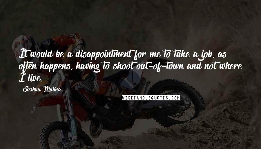 Joshua Malina Quotes: It would be a disappointment for me to take a job, as often happens, having to shoot out-of-town and not where I live.