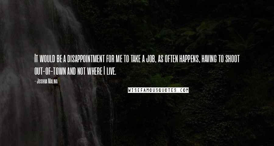 Joshua Malina Quotes: It would be a disappointment for me to take a job, as often happens, having to shoot out-of-town and not where I live.