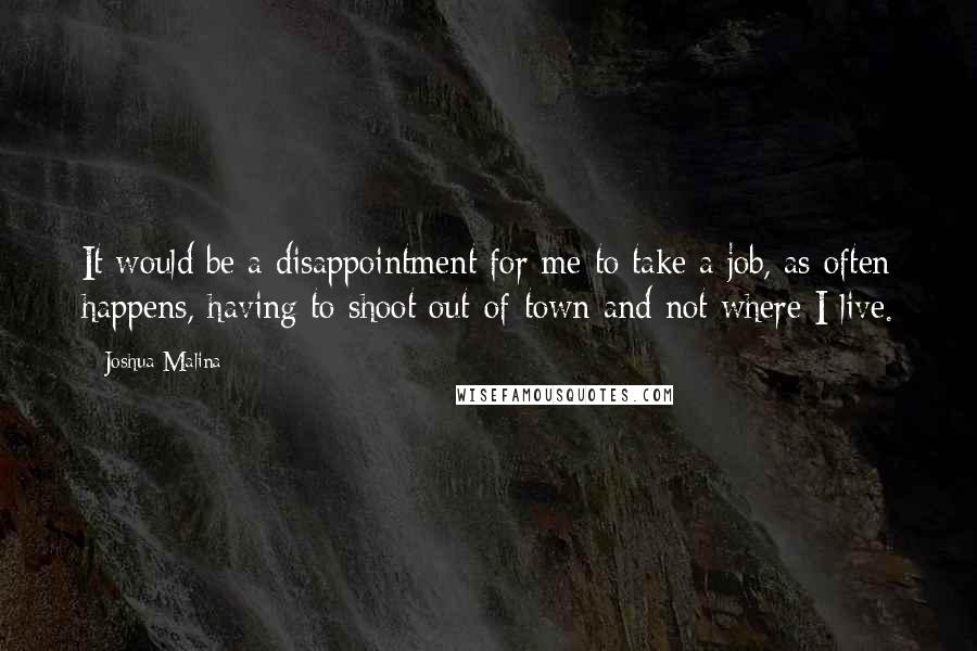 Joshua Malina Quotes: It would be a disappointment for me to take a job, as often happens, having to shoot out-of-town and not where I live.