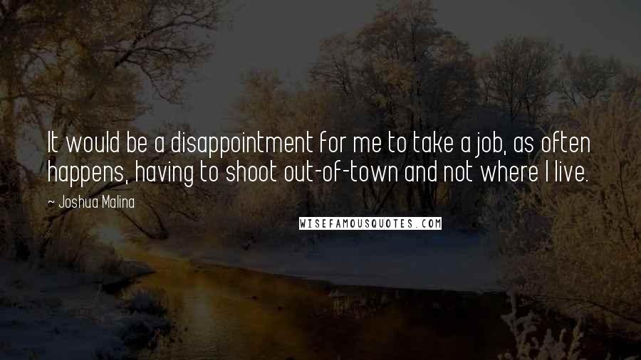 Joshua Malina Quotes: It would be a disappointment for me to take a job, as often happens, having to shoot out-of-town and not where I live.