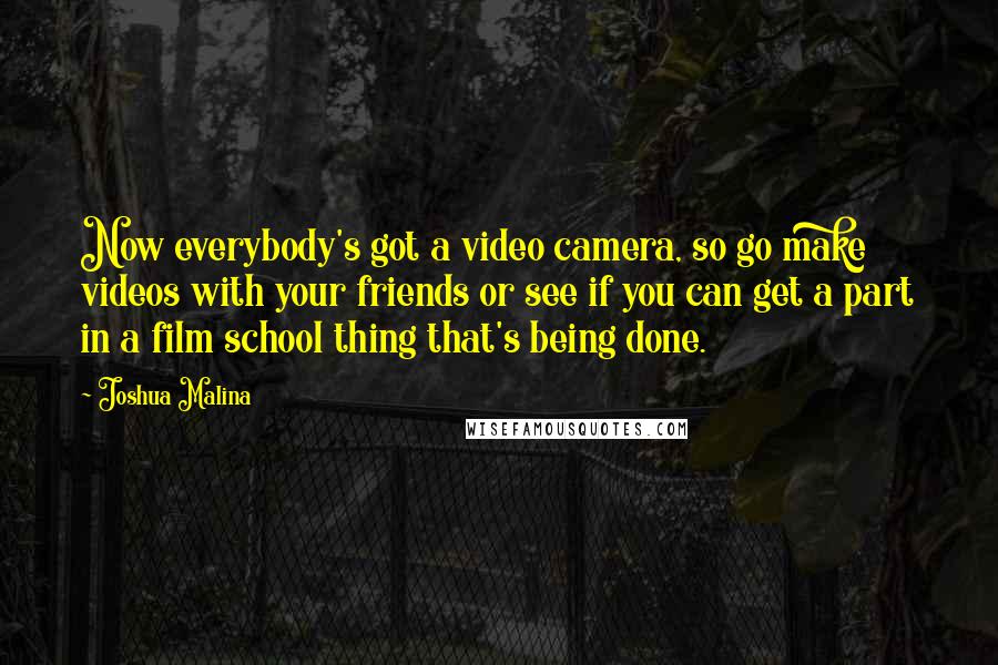 Joshua Malina Quotes: Now everybody's got a video camera, so go make videos with your friends or see if you can get a part in a film school thing that's being done.