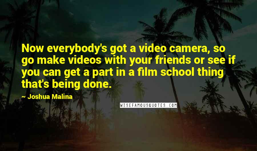 Joshua Malina Quotes: Now everybody's got a video camera, so go make videos with your friends or see if you can get a part in a film school thing that's being done.