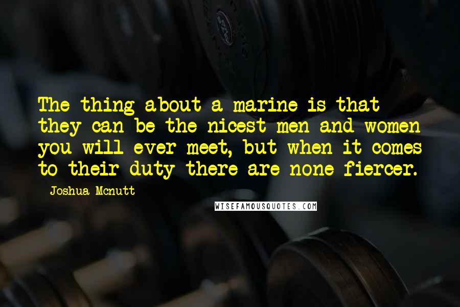 Joshua Mcnutt Quotes: The thing about a marine is that they can be the nicest men and women you will ever meet, but when it comes to their duty there are none fiercer.