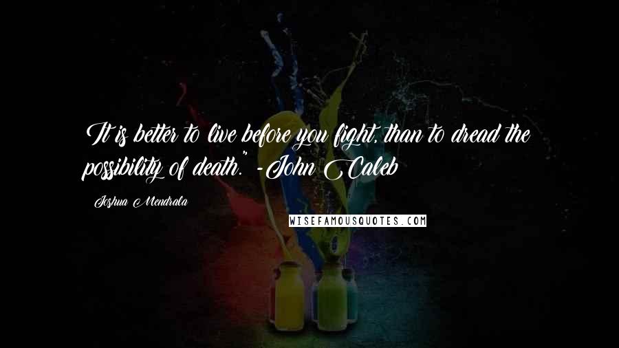 Joshua Mendrala Quotes: It is better to live before you fight, than to dread the possibility of death." -John Caleb