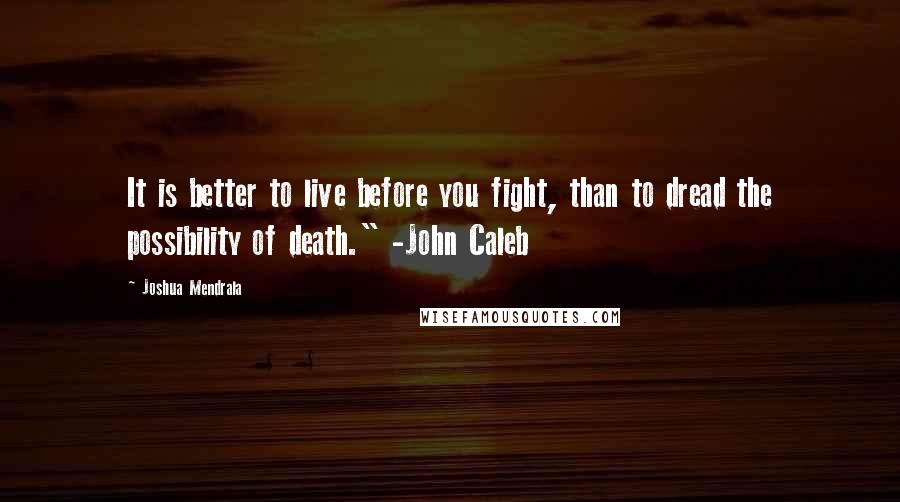 Joshua Mendrala Quotes: It is better to live before you fight, than to dread the possibility of death." -John Caleb