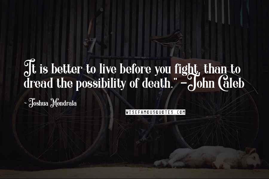 Joshua Mendrala Quotes: It is better to live before you fight, than to dread the possibility of death." -John Caleb