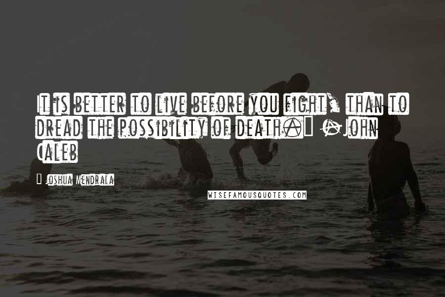 Joshua Mendrala Quotes: It is better to live before you fight, than to dread the possibility of death." -John Caleb