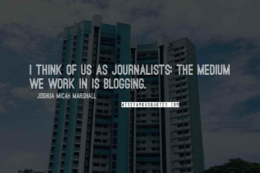 Joshua Micah Marshall Quotes: I think of us as journalists; the medium we work in is blogging.