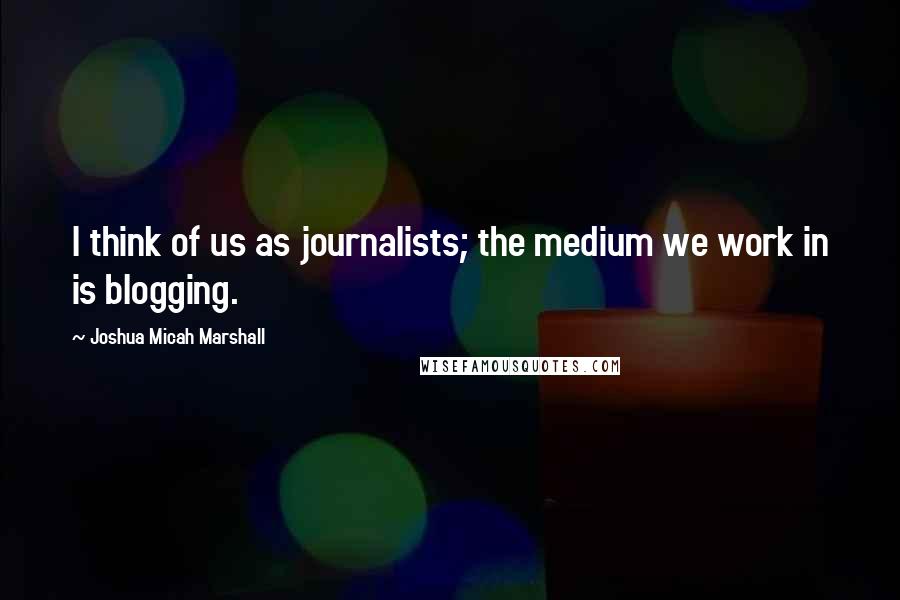 Joshua Micah Marshall Quotes: I think of us as journalists; the medium we work in is blogging.