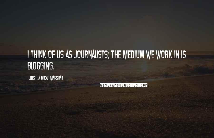 Joshua Micah Marshall Quotes: I think of us as journalists; the medium we work in is blogging.