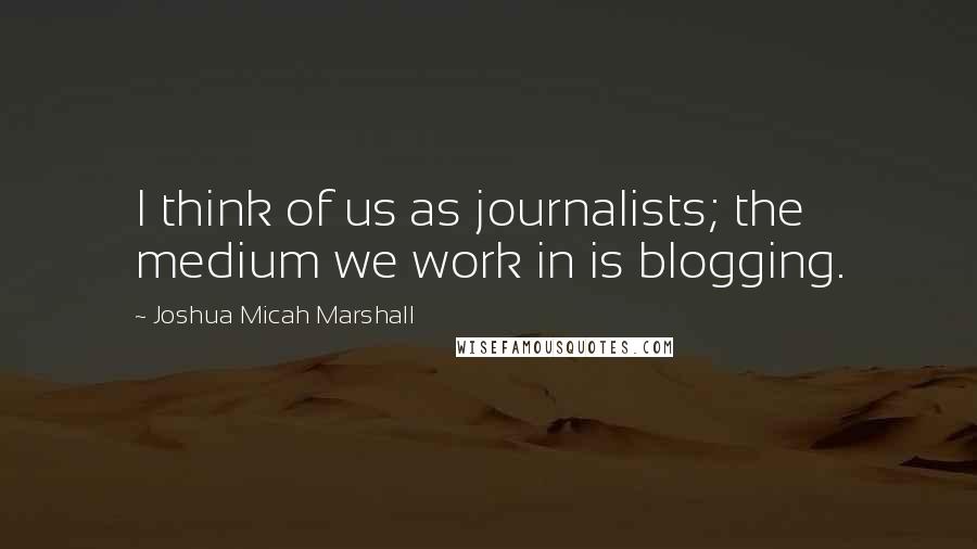 Joshua Micah Marshall Quotes: I think of us as journalists; the medium we work in is blogging.