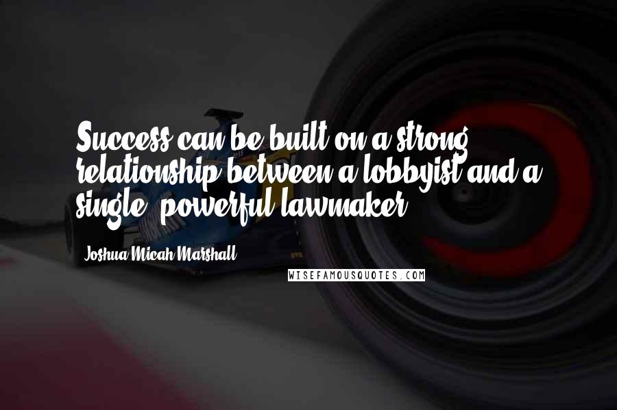 Joshua Micah Marshall Quotes: Success can be built on a strong relationship between a lobbyist and a single, powerful lawmaker.