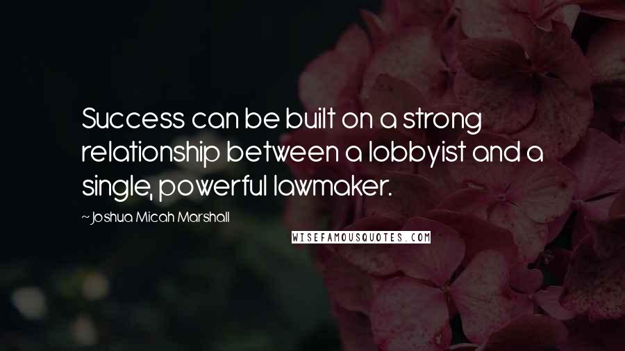 Joshua Micah Marshall Quotes: Success can be built on a strong relationship between a lobbyist and a single, powerful lawmaker.