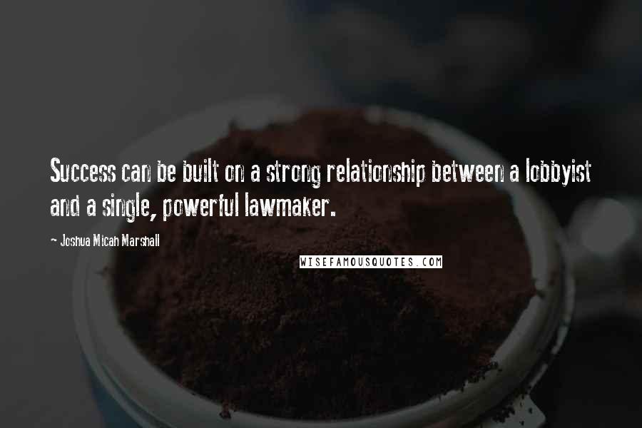 Joshua Micah Marshall Quotes: Success can be built on a strong relationship between a lobbyist and a single, powerful lawmaker.