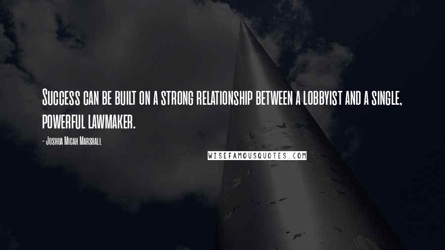 Joshua Micah Marshall Quotes: Success can be built on a strong relationship between a lobbyist and a single, powerful lawmaker.