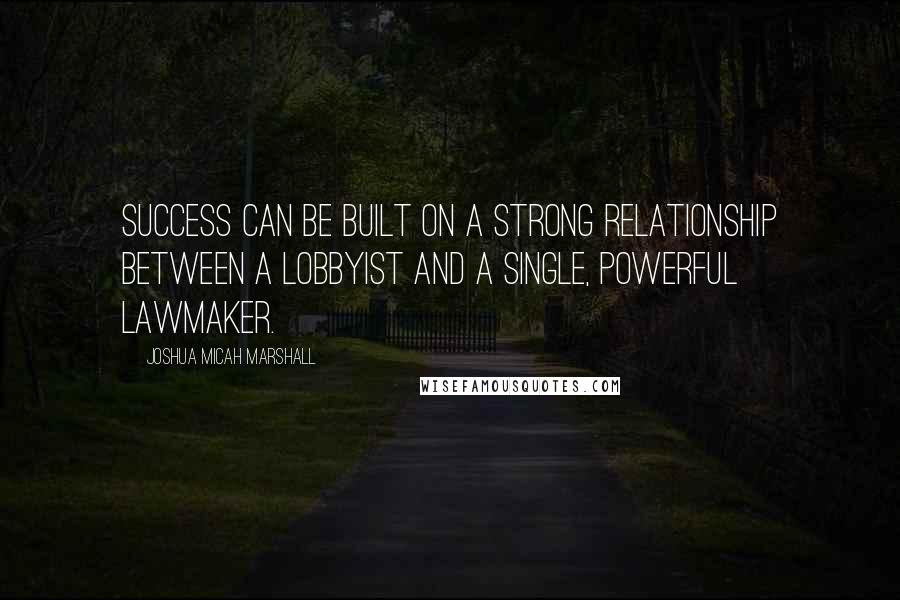 Joshua Micah Marshall Quotes: Success can be built on a strong relationship between a lobbyist and a single, powerful lawmaker.