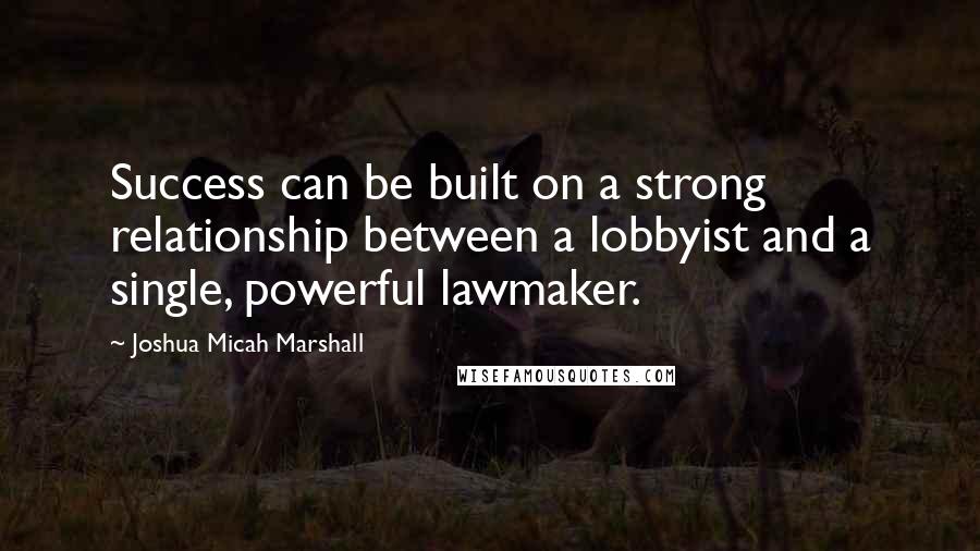 Joshua Micah Marshall Quotes: Success can be built on a strong relationship between a lobbyist and a single, powerful lawmaker.