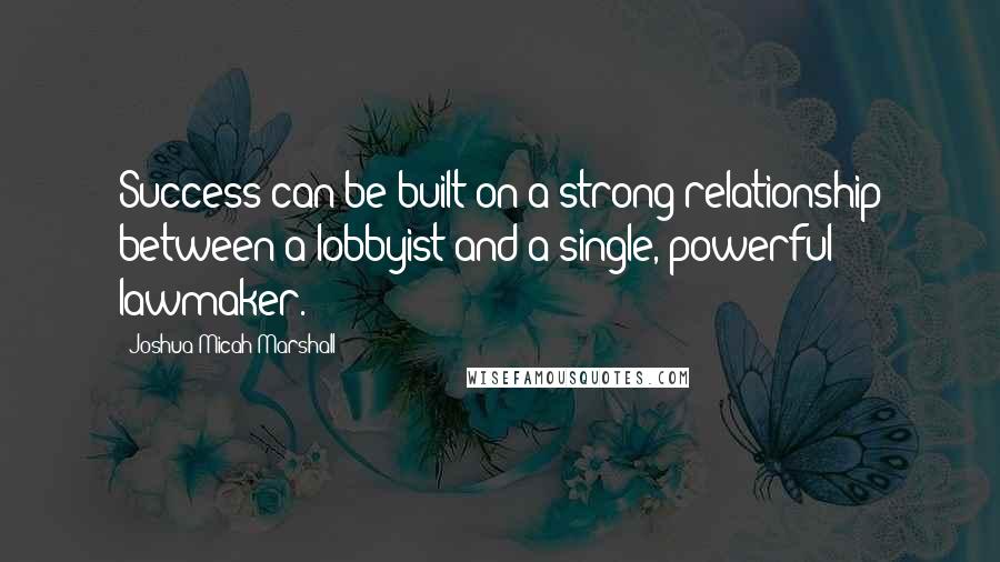 Joshua Micah Marshall Quotes: Success can be built on a strong relationship between a lobbyist and a single, powerful lawmaker.