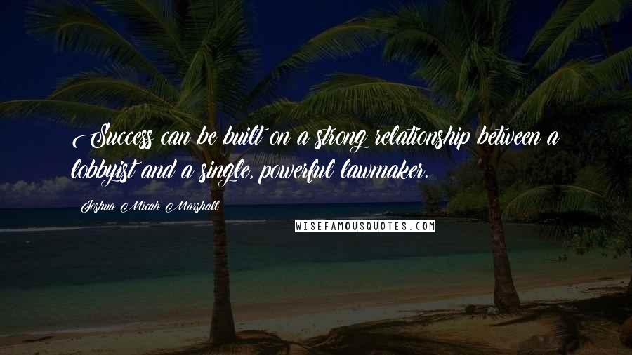 Joshua Micah Marshall Quotes: Success can be built on a strong relationship between a lobbyist and a single, powerful lawmaker.