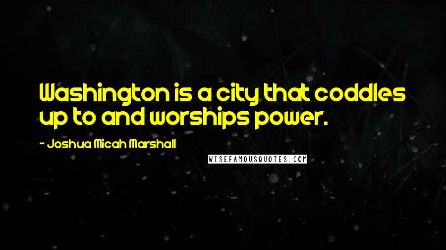 Joshua Micah Marshall Quotes: Washington is a city that coddles up to and worships power.