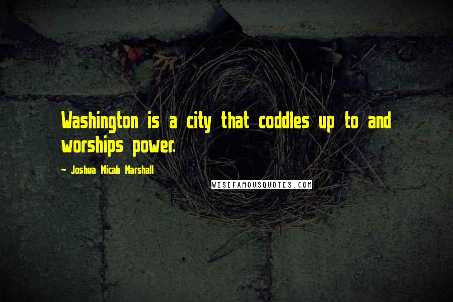 Joshua Micah Marshall Quotes: Washington is a city that coddles up to and worships power.