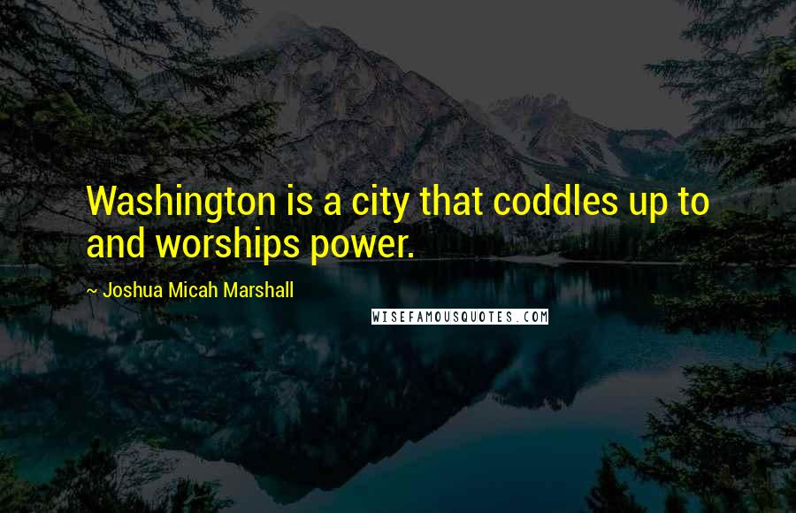 Joshua Micah Marshall Quotes: Washington is a city that coddles up to and worships power.