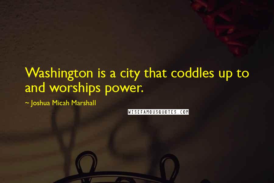 Joshua Micah Marshall Quotes: Washington is a city that coddles up to and worships power.