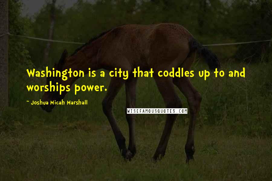 Joshua Micah Marshall Quotes: Washington is a city that coddles up to and worships power.