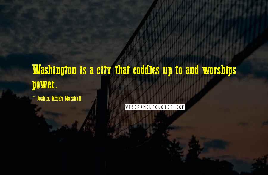 Joshua Micah Marshall Quotes: Washington is a city that coddles up to and worships power.