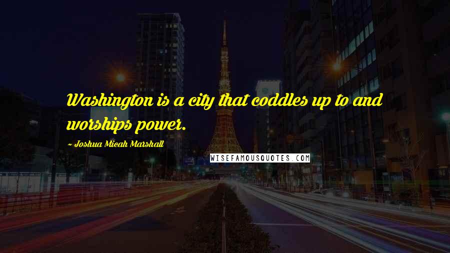 Joshua Micah Marshall Quotes: Washington is a city that coddles up to and worships power.