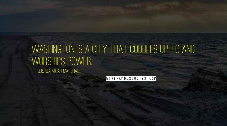 Joshua Micah Marshall Quotes: Washington is a city that coddles up to and worships power.