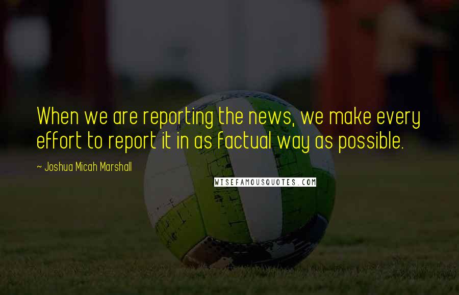 Joshua Micah Marshall Quotes: When we are reporting the news, we make every effort to report it in as factual way as possible.